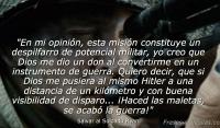 En mi opinin, esta misin constituye un despilfarro de potencial militar, yo creo que Dios me dio un don al convertirme en un instrumento de guerra. Quiero decir, que si Dios me pusiera al mismo Hitler a una distancia de un kilmetro y con buena visibilidad de disparo... Haced las maletas, se acab la guerra!
