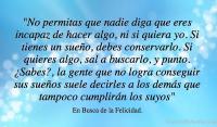No permitas que nadie diga que eres incapaz de hacer algo, ni si quiera yo. Si tienes un sueo, debes conservarlo. Si quieres algo, sal a buscarlo, y punto. Sabes?, la gente que no logra conseguir sus sueos suele decirles a los dems que tampoco cumplirn los suyos