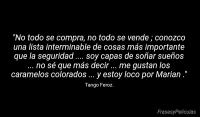 No todo se compra, no todo se vende ; conozco una lista interminable de cosas ms importante que la seguridad .... soy capas de soar sueos ... no s que ms decir ... me gustan los caramelos colorados ... y estoy loco por Marian .